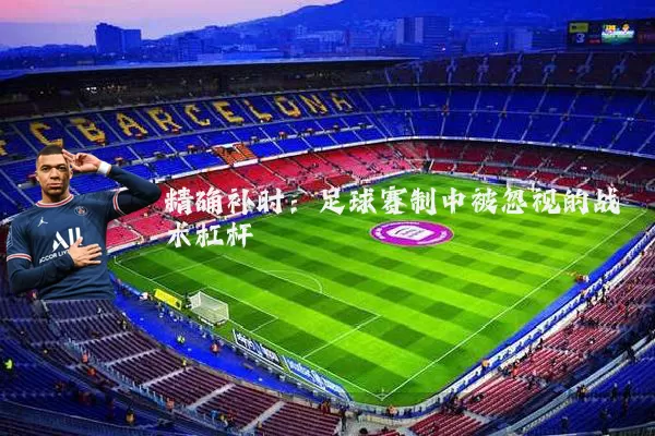 精确补时:足球赛制中被忽视的战术杠杆