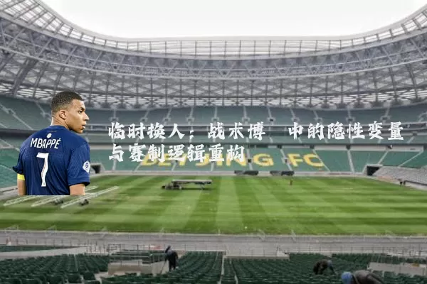 临时换人:战术博弈中的隐性变量与赛制逻辑重构